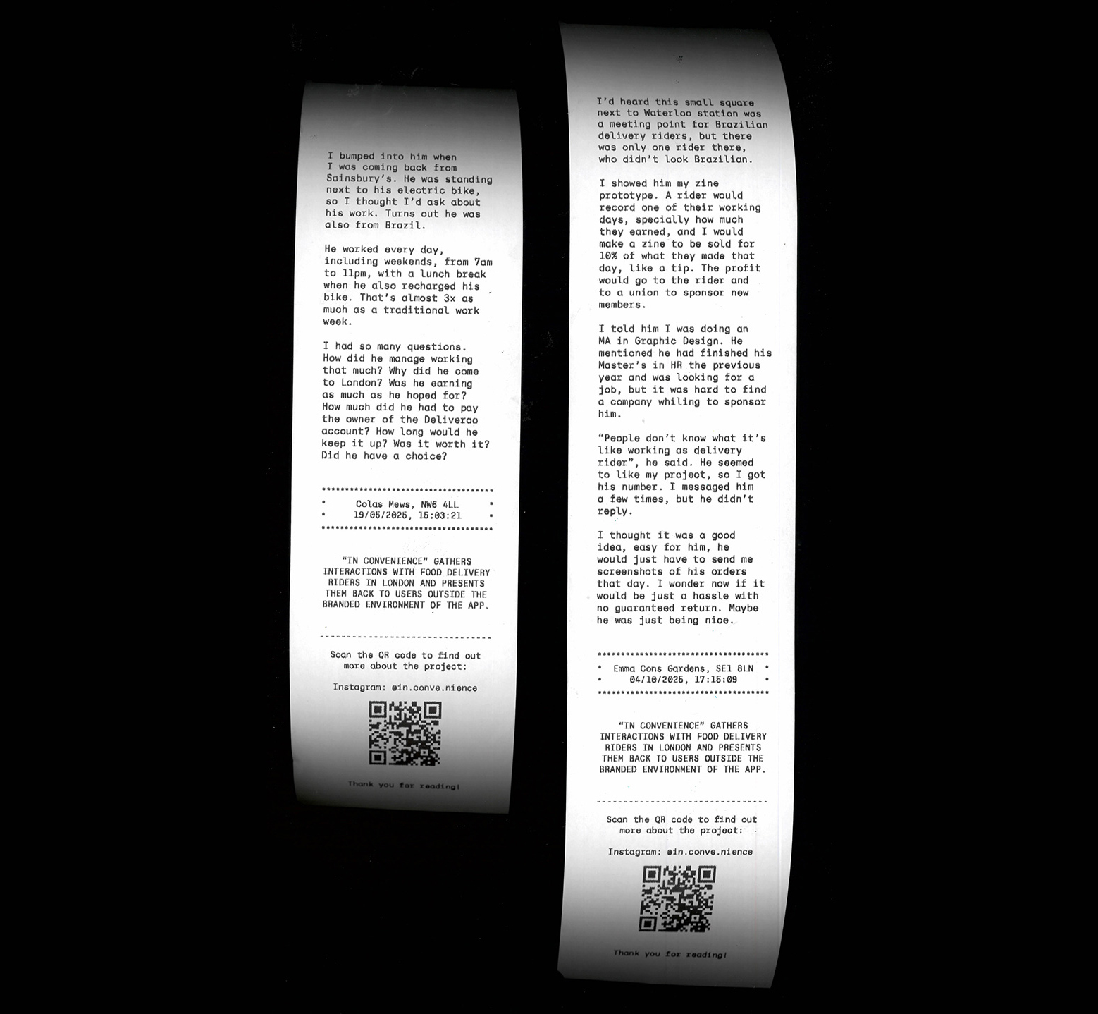 Two receipts. The one on the left reads: I bumped into him when I was coming back from Sainsbury’s. He was standing next to his electric bike, so I thought I’d ask about his work. Turns out he was also from Brazil. He worked every day, including weekends, from 7am to 11pm, with a lunch break when he also recharged his bike. That’s almost 3x as much as a traditional work week. I had so many questions. How did he manage working that much? Why did he come to London? Was he earning as much as he hoped for? How much did he had to pay the owner of the Deliveroo account? How long would he keep it up? Was it worth it? Did he have a choice? Colas Mews, NW6 4LL 19/05/2025, 15:03:21. And this last section repeats on both receipts. “In Convenience” gathers interactions with food delivery riders in London and presents them back to users outside the branded environment of the app. Scan the QR code to find out more about the project: Instagram: @in.conve.nience. Thank you for reading! The one on the right reads: I’d heard this small square next to Waterloo station was a meeting point for Brazilian delivery riders, but there was only one rider there, who didn’t look Brazilian. I showed him my zine prototype. A rider would record one of their working days, specially how much they earned, and I would make a zine to be sold for 10% of what they made that day, like a tip. The profit would go to the rider and to a union to sponsor new members. I told him I was doing an MA in Graphic Design. He mentioned he had finished his Master’s in HR the previous year and was looking for a job, but it was hard to find a company whiling to sponsor him. “People don’t know what it’s like working as delivery rider”, he said. He seemed to like my project, so I got his number. I messaged him a few times, but he didn’t reply. I thought it was a good idea, easy for him, he would just have to send me screenshots of his orders that day. I wonder now if it would be just a hassle with no guaranteed return. Maybe he was just being nice. Emma Cons Gardens, SE1 8LN 04/10/2025, 17:15:09